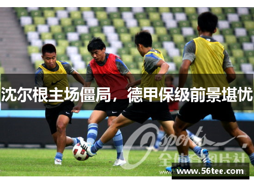 沈尔根主场僵局，德甲保级前景堪忧