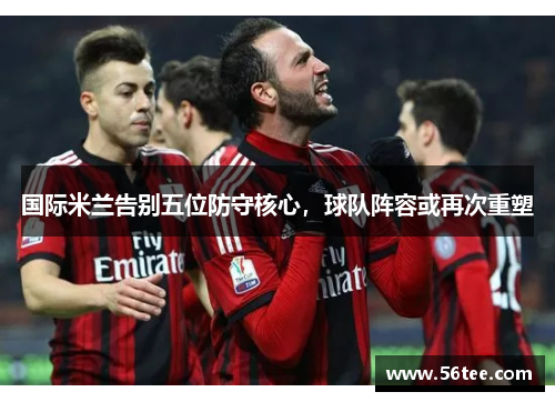 国际米兰告别五位防守核心，球队阵容或再次重塑
